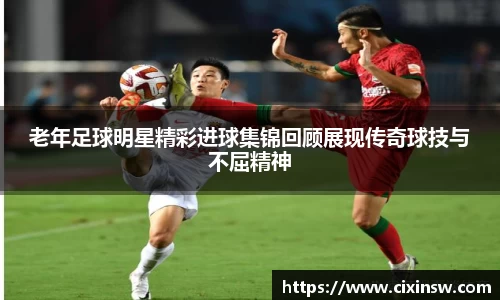 老年足球明星精彩进球集锦回顾展现传奇球技与不屈精神
